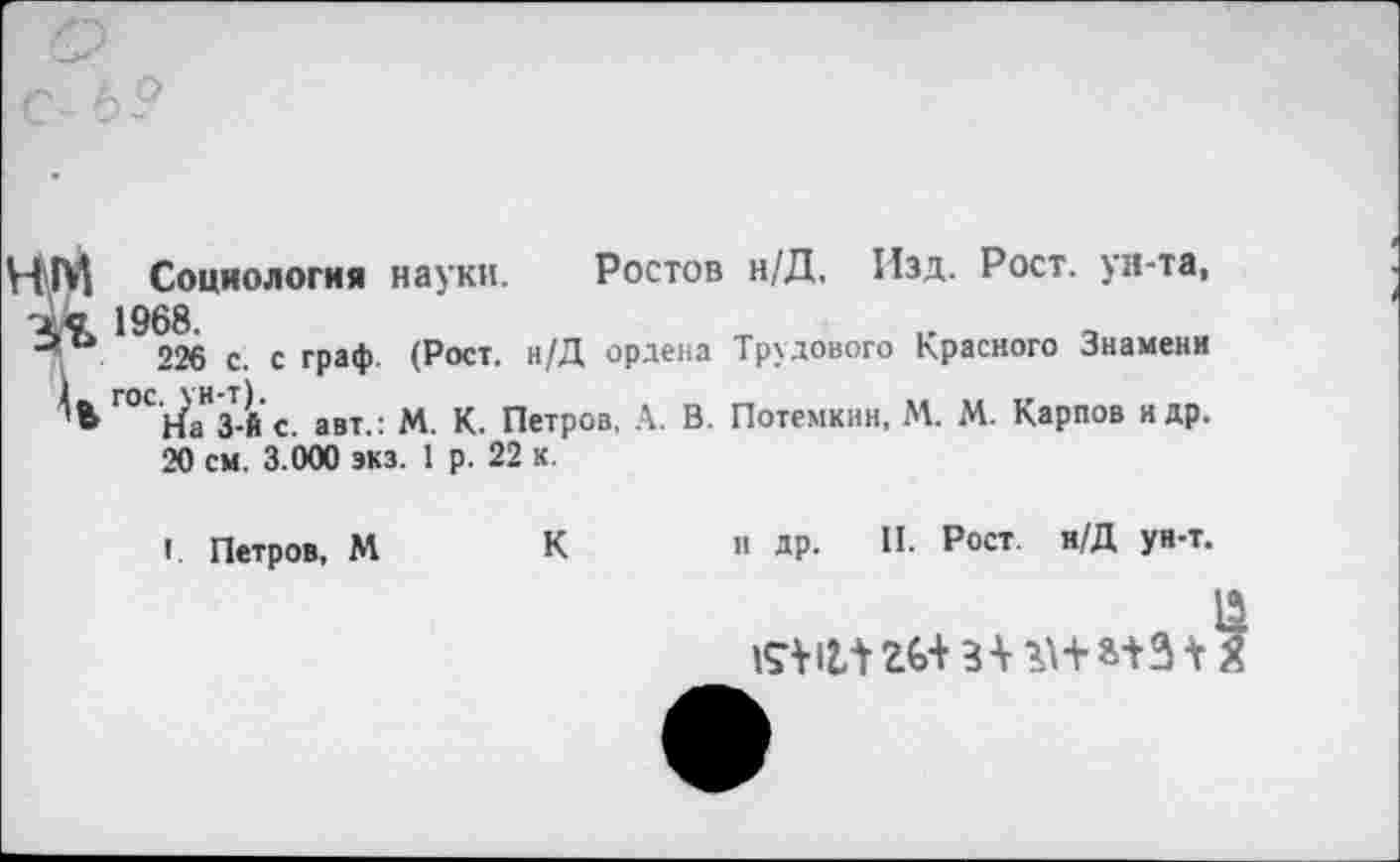 ﻿Социология науки. Ростов н/Д. Изд. Рост, ун-та, 1968.
226 с. с граф. (Рост. и/Д ордена Трудового Красного Знамени Г°С'НаН3Т-й с. авт.: М. К. Петров, А. В. Потемкин, М. М. Карпов и др.
20 см. 3.000 »кз. 1 р. 22 к
К
I. Петров, М
и др. II. Рост. н/Д ун-т.